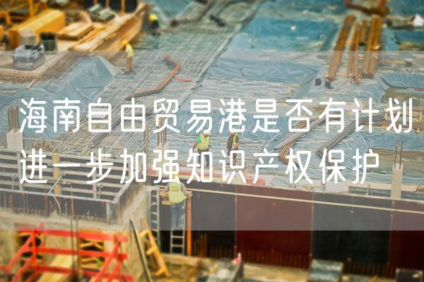 海南自由贸易港是否有计划进一步加强知识产权保护