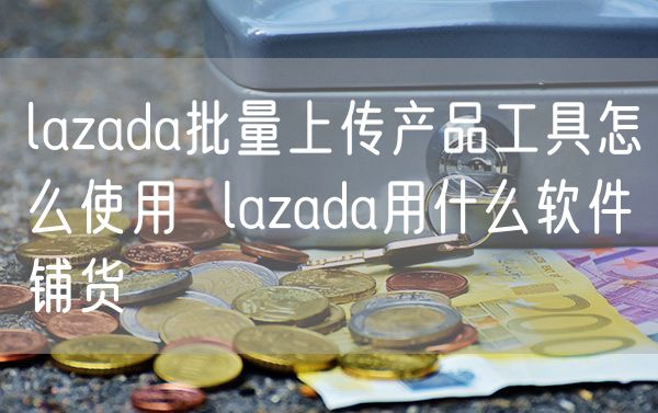 lazada批量上传产品工具怎么使用  lazada用什么软件铺货