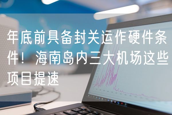 年底前具备封关运作硬件条件！海南岛内三大机场这些项目提速
