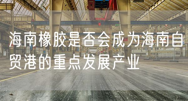 海南橡胶是否会成为海南自贸港的重点发展产业