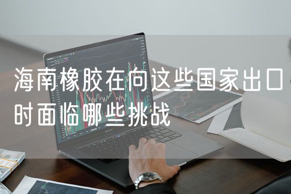 海南橡胶在向这些国家出口时面临哪些挑战