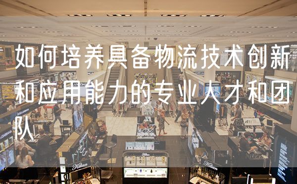 如何培养具备物流技术创新和应用能力的专业人才和团队