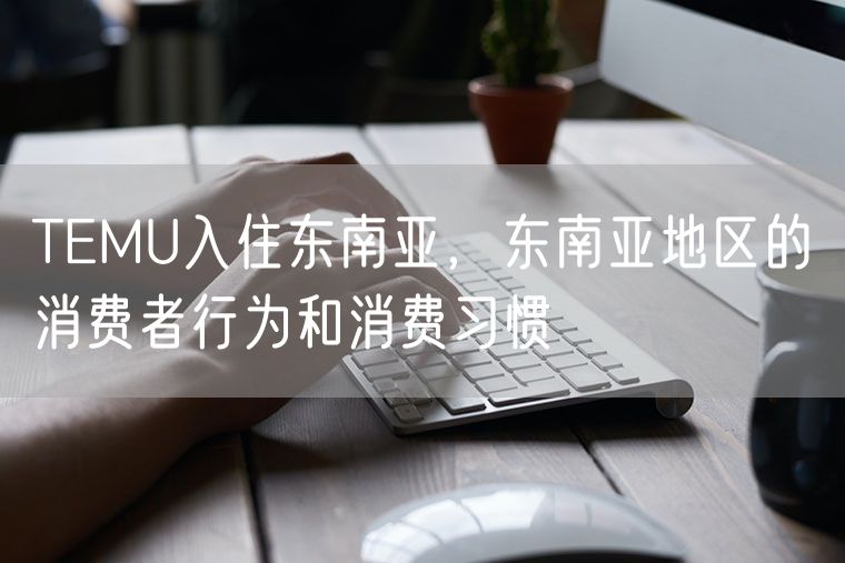 TEMU入住东南亚，东南亚地区的消费者行为和消费习惯