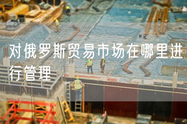 对俄罗斯贸易市场在哪里进行管理
