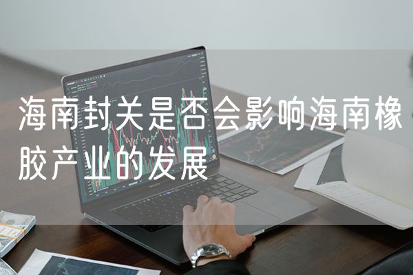 海南封关是否会影响海南橡胶产业的发展