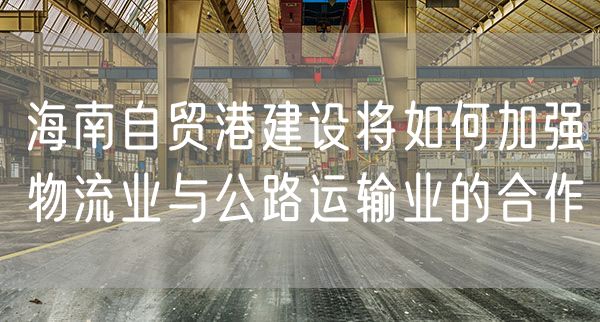 海南自贸港建设将如何加强物流业与公路运输业的合作