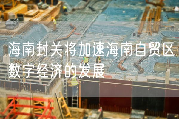 海南封关将加速海南自贸区数字经济的发展