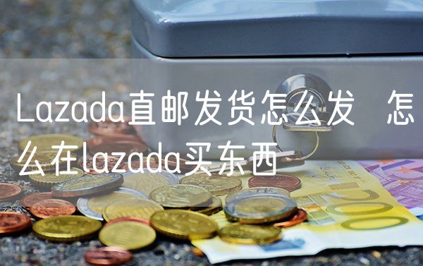 Lazada直邮发货怎么发  怎么在lazada买东西