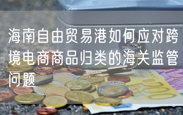 海南自由贸易港如何应对跨境电商商品归类的海关监管问题