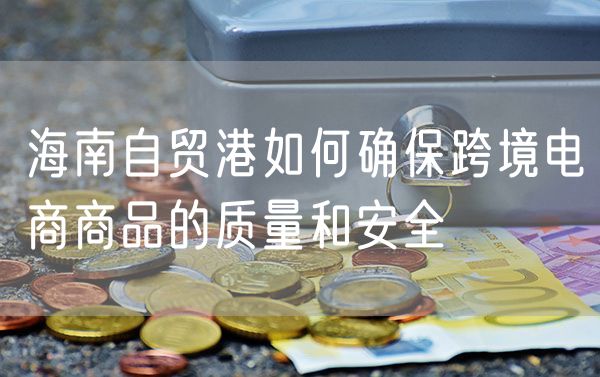 海南自贸港如何确保跨境电商商品的质量和安全