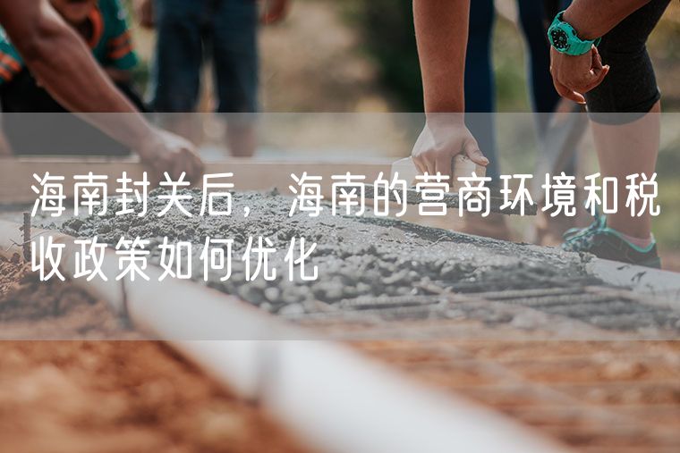 海南封关后，海南的营商环境和税收政策如何优化