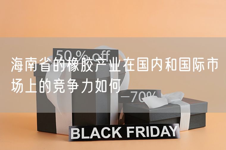 海南省的橡胶产业在国内和国际市场上的竞争力如何