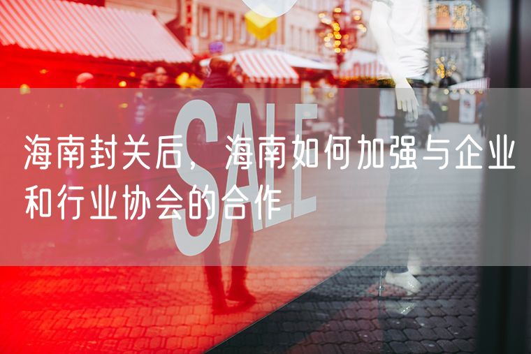 海南封关后，海南如何加强与企业和行业协会的合作