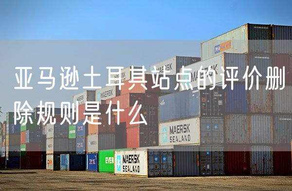 亚马逊土耳其站点的评价删除规则是什么