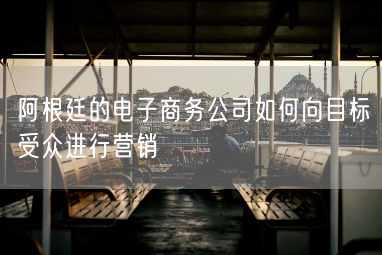阿根廷的电子商务公司如何向目标受众进行营销
