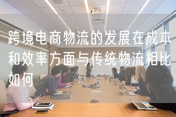 跨境电商物流的发展在成本和效率方面与传统物流相比如何