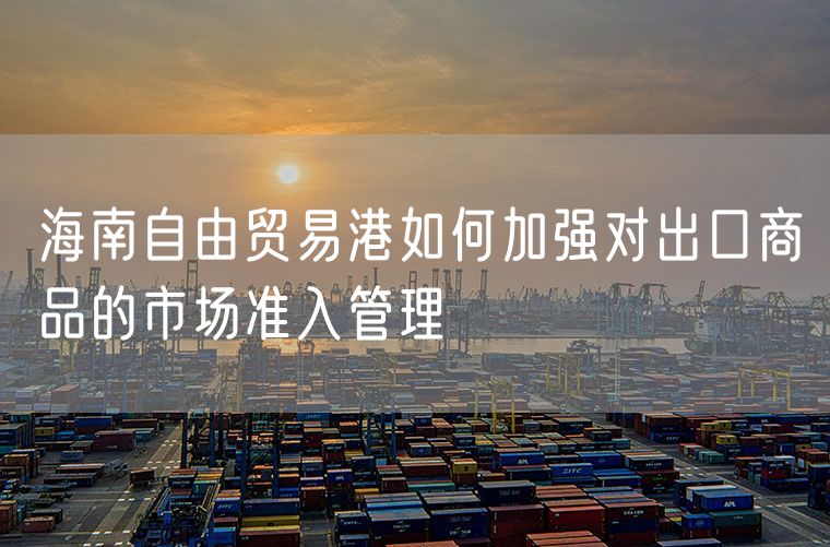 海南自由贸易港如何加强对出口商品的市场准入管理