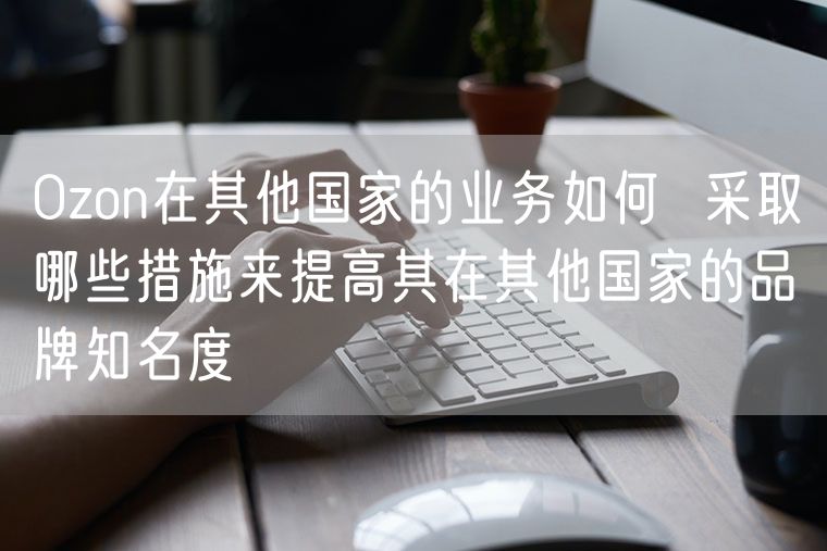 Ozon在其他国家的业务如何  采取哪些措施来提高其在其他国家的品牌知名度