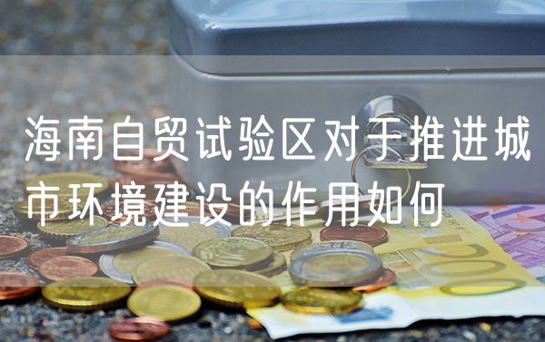 海南自贸试验区对于推进城市环境建设的作用如何
