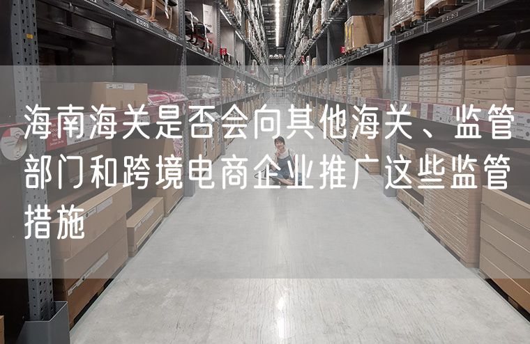 海南海关是否会向其他海关、监管部门和跨境电商企业推广这些监管措施