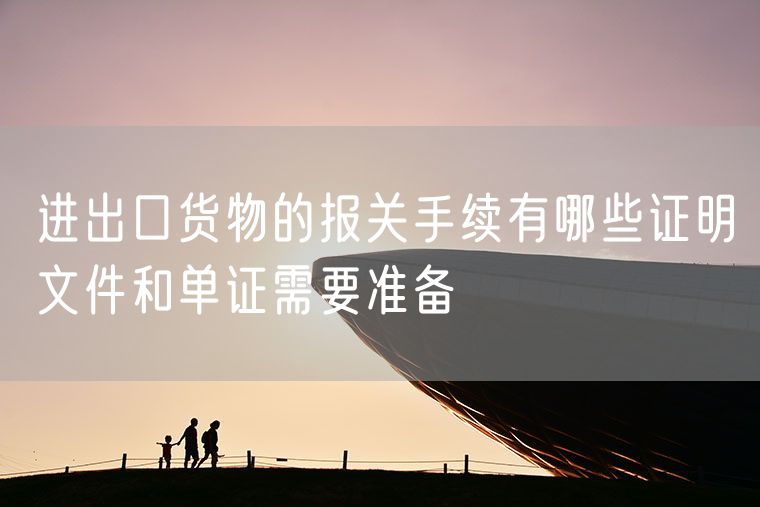 进出口货物的报关手续有哪些证明文件和单证需要准备
