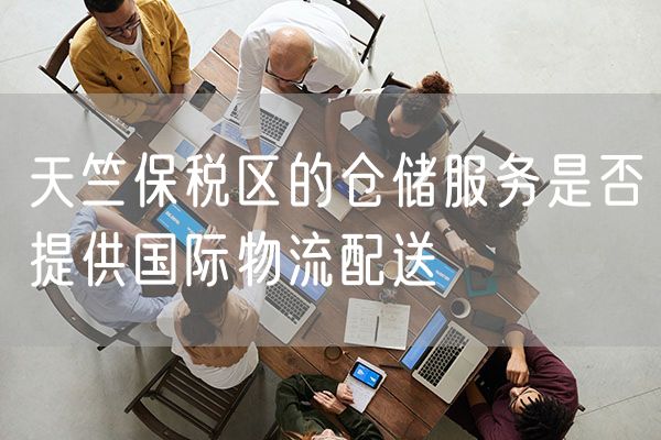 天竺保税区的仓储服务是否提供国际物流配送