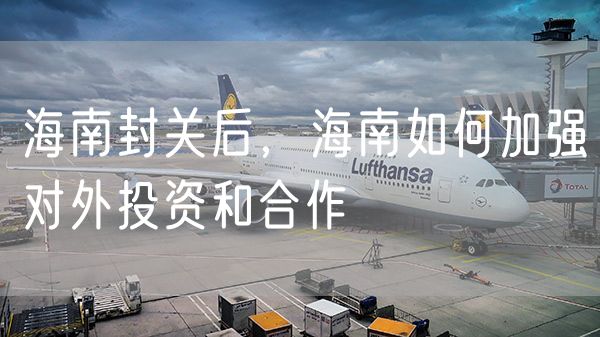 海南封关后，海南如何加强对外投资和合作