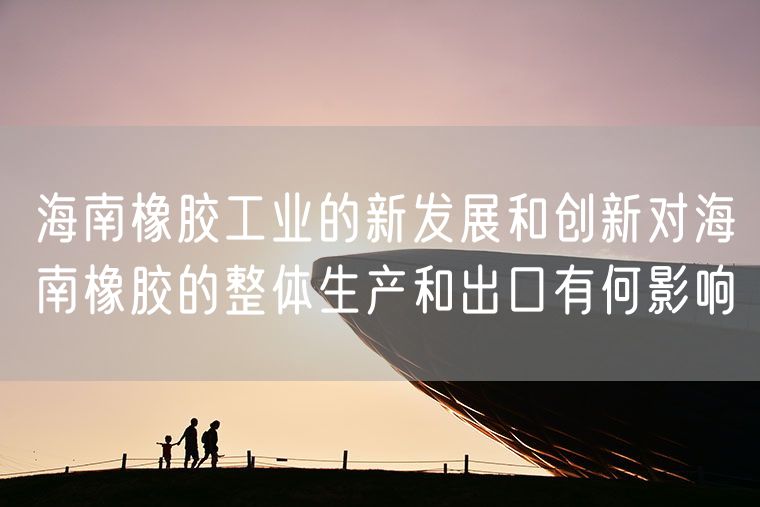 海南橡胶工业的新发展和创新对海南橡胶的整体生产和出口有何影响