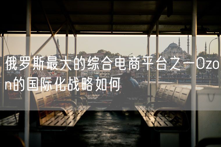 俄罗斯最大的综合电商平台之一Ozon的国际化战略如何