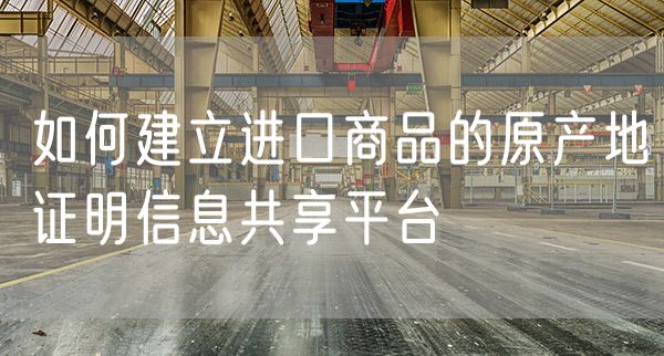 如何建立进口商品的原产地证明信息共享平台