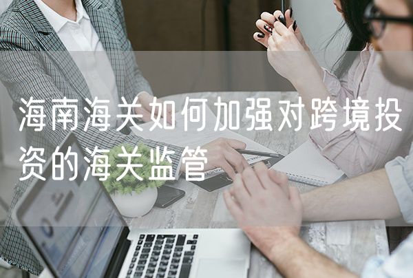 海南海关如何加强对跨境投资的海关监管