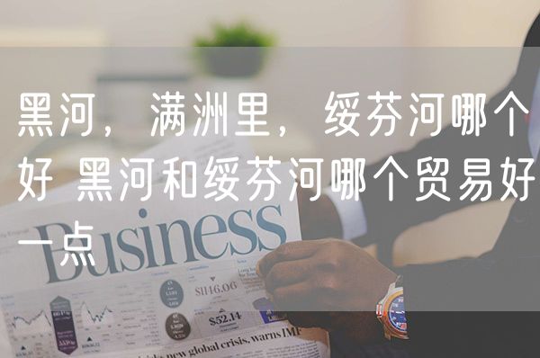 黑河，满洲里，绥芬河哪个好 黑河和绥芬河哪个贸易好一点