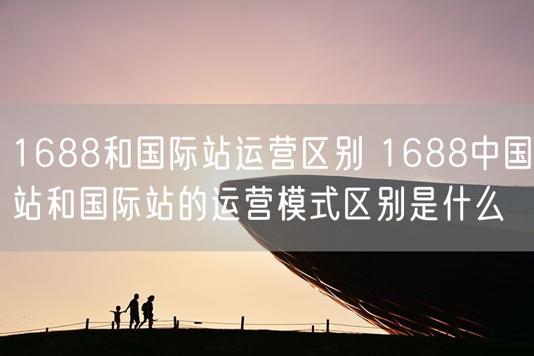 1688和国际站运营区别 1688国际站和国内站有什么区别