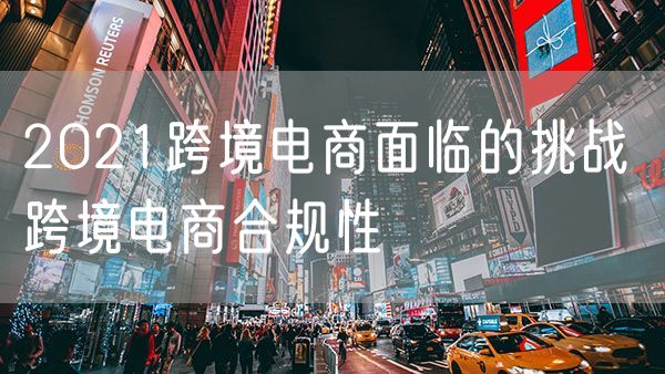2021跨境电商面临的挑战 跨境电商合规性