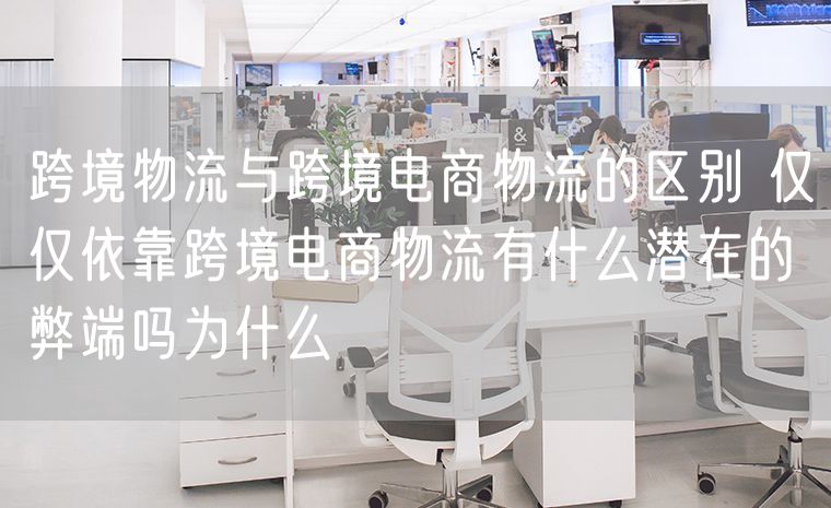 跨境物流与跨境电商物流的区别 仅仅依靠跨境电商物流有什么潜在的弊端吗为什么