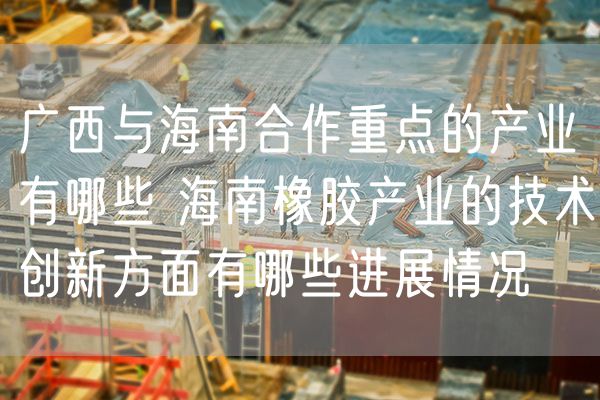 广西与海南合作重点的产业有哪些 海南橡胶产业的技术创新方面有哪些进展情况