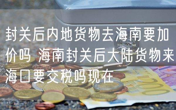 封关后内地货物去海南要加价吗 海南封关后大陆货物来海口要交税吗现在
