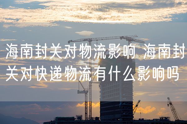 海南封关对物流影响 海南封关对快递物流有什么影响吗