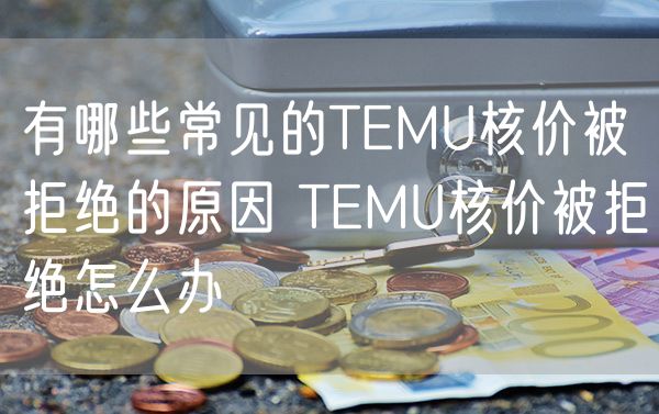 有哪些常见的TEMU核价被拒绝的原因 TEMU核价被拒绝怎么办