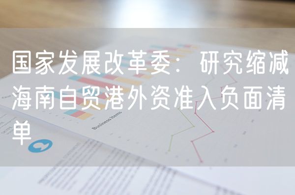 国家发展改革委：研究缩减海南自贸港外资准入负面清单