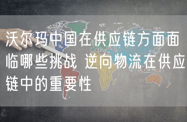 沃尔玛中国在供应链方面面临哪些挑战 逆向物流在供应链中的重要性