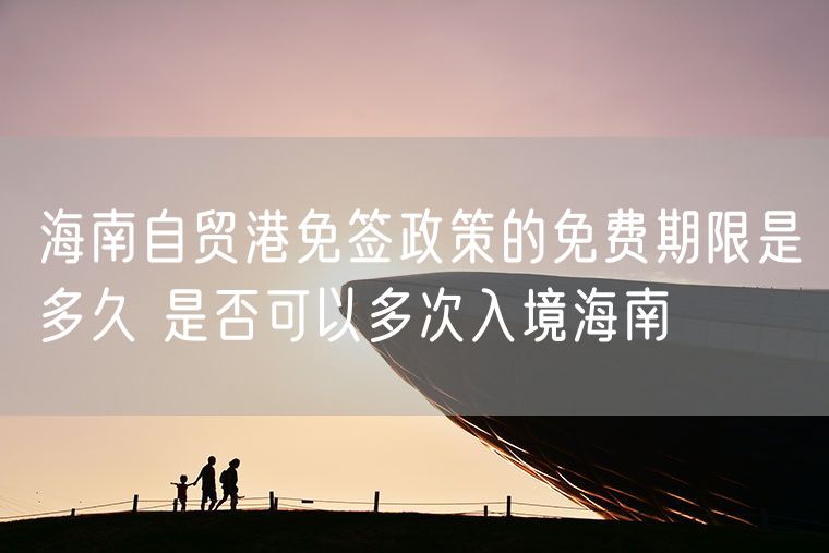 海南自贸港免签政策的免费期限是多久 是否可以多次入境海南
