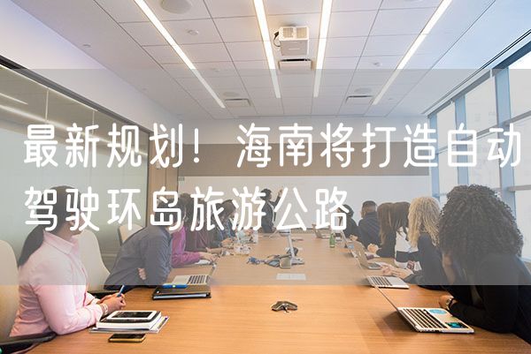 最新规划！海南将打造自动驾驶环岛旅游公路