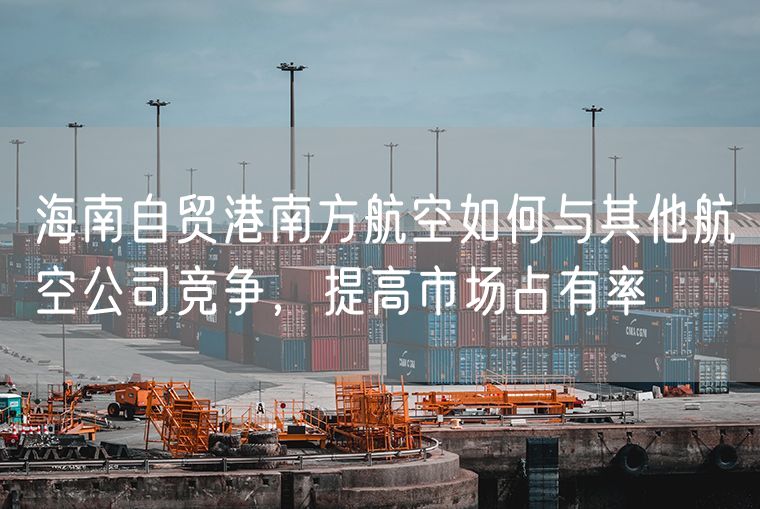 海南自贸港南方航空如何与其他航空公司竞争，提高市场占有率