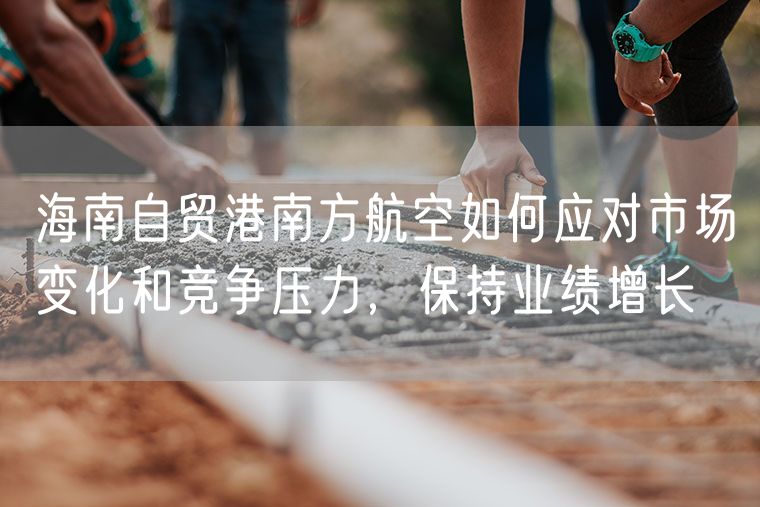 海南自贸港南方航空如何应对市场变化和竞争压力，保持业绩增长