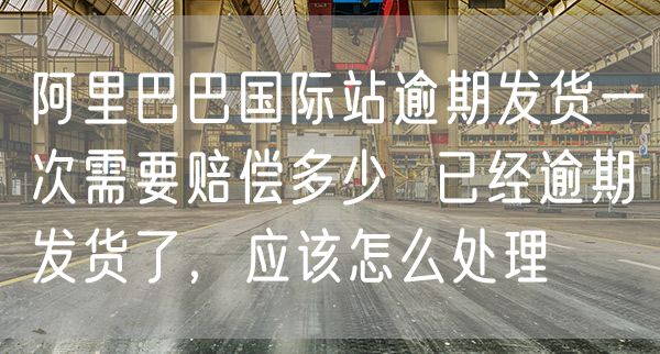 阿里巴巴国际站逾期发货一次需要赔偿多少  已经逾期发货了，应该怎么处理