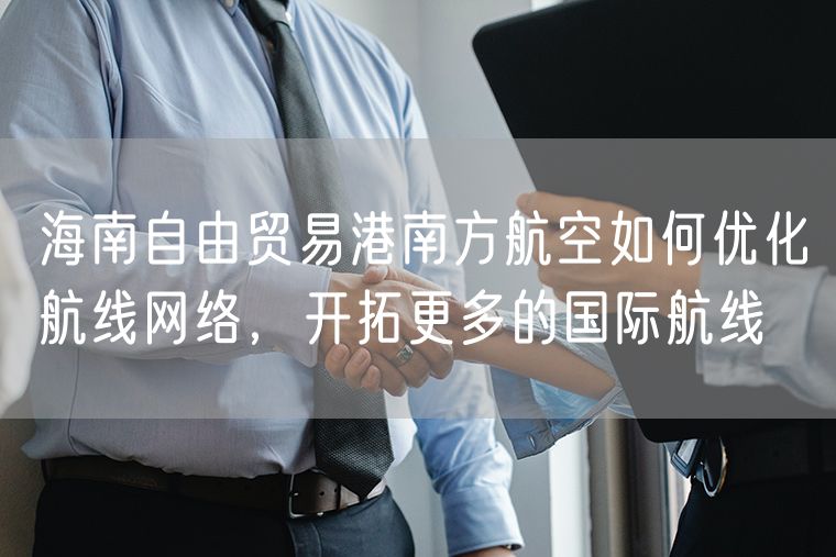 海南自由贸易港南方航空如何优化航线网络，开拓更多的国际航线
