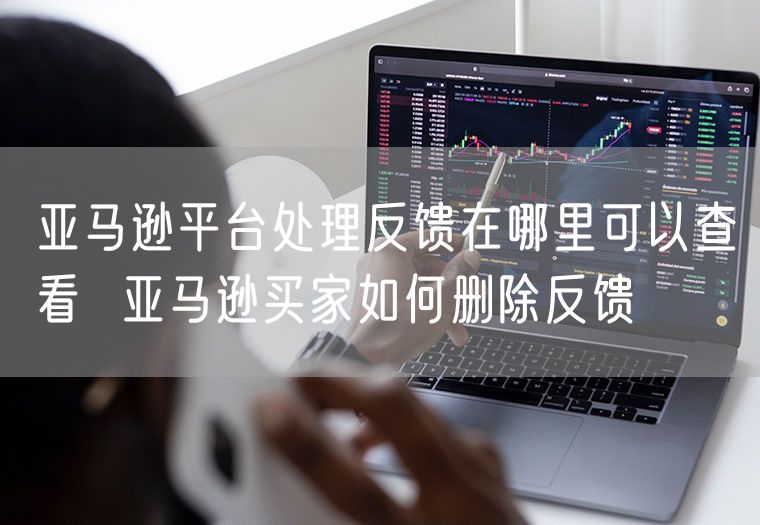 亚马逊平台处理反馈在哪里可以查看  亚马逊买家如何删除反馈