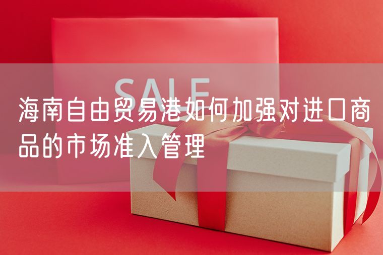海南自由贸易港如何加强对进口商品的市场准入管理