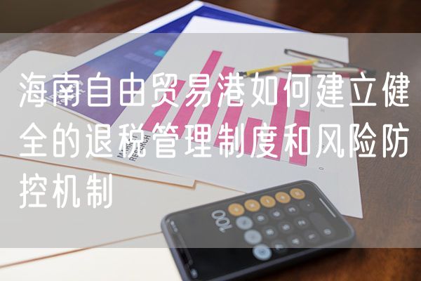 海南自由贸易港如何建立健全的退税管理制度和风险防控机制